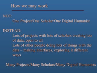 How we may work
NOT:
One Project/One Scholar/One Digital Humanist
INSTEAD:
Lots of projects with lots of scholars creating lots
of data, open to all
Lots of other people doing lots of things with the
data – making interfaces, exploring it different
ways
Many Projects/Many Scholars/Many Digital Humanists
 