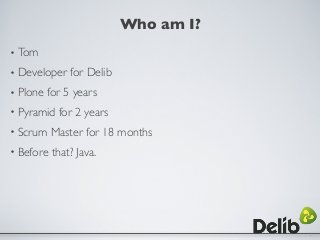 Who am I?
• Tom
• Developer for Delib
• Plone for 5 years
• Pyramid for 2 years
• Scrum Master for 18 months
• Before that...