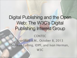 Digital Publishing and the Open
Web: The W3C’s Digital
Publishing Interest Group
CONTEC
Frankfurt a.M., October 8, 2013
Markus Gylling, IDPF, and Ivan Herman,
W3C
Photo from Cristina Diaz
 