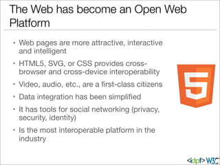 • Web pages are more attractive, interactive
and intelligent
• HTML5, SVG, or CSS provides cross-
browser and cross-device interoperability
• Video, audio, etc., are a ﬁrst-class citizens
• Data integration has been simpliﬁed
• It has tools for social networking (privacy,
security, identity)
• Is the most interoperable platform in the
industry
The Web has become an Open Web
Platform
 