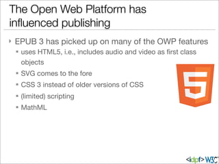 } EPUB 3 has picked up on many of the OWP features
§ uses HTML5, i.e., includes audio and video as ﬁrst class
objects
§ SVG comes to the fore
§ CSS 3 instead of older versions of CSS
§ (limited) scripting
§ MathML
The Open Web Platform has
inﬂuenced publishing
 