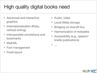 } Advanced and interactive
graphics
} Internationalization (Ruby,
vertical writing)
} Interoperable annotations and
bookmarks
} MathML
} Font management
} Fixed layout
} Audio, video
} Local (Web) storage
} Bridging on-line/oﬀ-line
} Harmonization of metadata
} Accessibility (e.g., speech/
braille publications)
} …
High quality digital books need
 