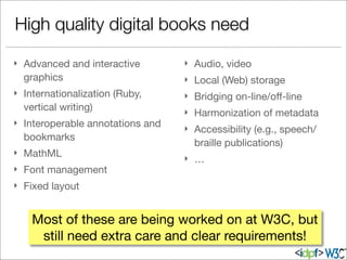 } Advanced and interactive
graphics
} Internationalization (Ruby,
vertical writing)
} Interoperable annotations and
bookmarks
} MathML
} Font management
} Fixed layout
} Audio, video
} Local (Web) storage
} Bridging on-line/oﬀ-line
} Harmonization of metadata
} Accessibility (e.g., speech/
braille publications)
} …
High quality digital books need
Most of these are being worked on at W3C, but
still need extra care and clear requirements!
 