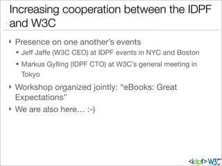 Increasing cooperation between the IDPF
and W3C
} Presence on one another’s events
§ Jeﬀ Jaﬀe (W3C CEO) at IDPF events in NYC and Boston
§ Markus Gylling (IDPF CTO) at W3C’s general meeting in
Tokyo
} Workshop organized jointly: “eBooks: Great
Expectations”
} We are also here… :-)
 