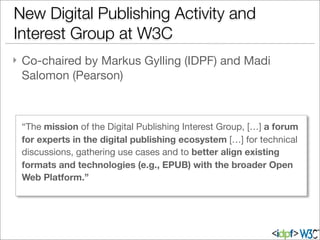 } Co-chaired by Markus Gylling (IDPF) and Madi
Salomon (Pearson)
New Digital Publishing Activity and
Interest Group at W3C
“The mission of the Digital Publishing Interest Group, […] a forum
for experts in the digital publishing ecosystem […] for technical
discussions, gathering use cases and to better align existing
formats and technologies (e.g., EPUB) with the broader Open
Web Platform.”
 