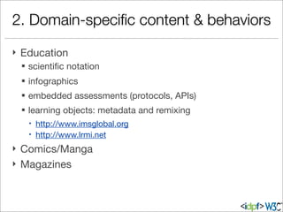 2. Domain-speciﬁc content & behaviors
} Education
§ scientiﬁc notation
§ infographics
§ embedded assessments (protocols, APIs)
§ learning objects: metadata and remixing
– http://www.imsglobal.org
– http://www.lrmi.net
} Comics/Manga
} Magazines
 