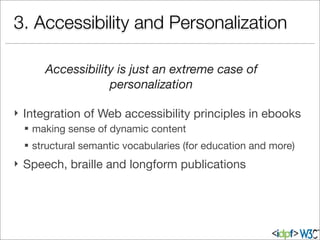 3. Accessibility and Personalization
} Integration of Web accessibility principles in ebooks
§ making sense of dynamic content
§ structural semantic vocabularies (for education and more)
} Speech, braille and longform publications
Accessibility is just an extreme case of
personalization
 