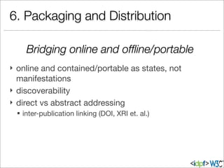 6. Packaging and Distribution
} online and contained/portable as states, not
manifestations
} discoverability
} direct vs abstract addressing
§ inter-publication linking (DOI, XRI et. al.)
Bridging online and ofﬂine/portable
 