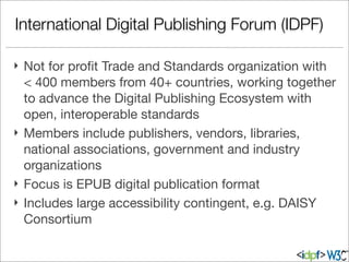 International Digital Publishing Forum (IDPF)
} Not for proﬁt Trade and Standards organization with
< 400 members from 40+ countries, working together
to advance the Digital Publishing Ecosystem with
open, interoperable standards
} Members include publishers, vendors, libraries,
national associations, government and industry
organizations
} Focus is EPUB digital publication format
} Includes large accessibility contingent, e.g. DAISY
Consortium
 