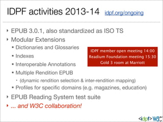 IDPF activities 2013-14 idpf.org/ongoing
} EPUB 3.0.1, also standardized as ISO TS
} Modular Extensions
§ Dictionaries and Glossaries
§ Indexes
§ Interoperable Annotations
§ Multiple Rendition EPUB
– (dynamic rendition selection & inter-rendition mapping)
§ Proﬁles for speciﬁc domains (e.g. magazines, education)
} EPUB Reading System test suite
} ... and W3C collaboration!
IDPF member open meeting 14:00
Readium Foundation meeting 15:30
Gold 3 room at Marriott
 
