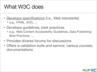 } Develops speciﬁcations (i.e., Web standards)
§ e.g., HTML, SVG, …
} Develops guidelines, best practices
§ e.g., Web Content Accessibility Guidelines, Data Publishing
Best Practices, …
} Provides diverse forums for discussions
} Oﬀers a validation suite and service, various courses,
documentations
What W3C does
 