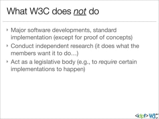 } Major software developments, standard
implementation (except for proof of concepts)
} Conduct independent research (it does what the
members want it to do…)
} Act as a legislative body (e.g., to require certain
implementations to happen)
What W3C does not do
 