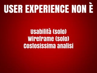 USER EXPERIENCE NON È
Usabilità (solo)
Wireframe (solo)
Costosissima analisi

 