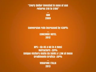 “Every dollar invested in ease of use
returns $10 to $100”
...
IBM
2009
Conversion rate increased by 430%
...
CONCORDE HOTEL
2012
NPS > da 45 a 60 in 4 mesi
Detractors -20%
Unique visitors msite da 500k a 1.3M al mese
Gradimento Grafica +30%
...
VODAFONE ITALIA
2013

 