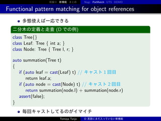 前振り 新機能 まとめ

Nogc PatMatch UTS DDMD

Functional pattern matching for object references
多態使えば一応できる
二分木の定義と走査 (D での例)

class Tree{}
class Leaf: Tree { int a; }
class Node: Tree { Tree l, r; }
auto summation(Tree t)
{
if (auto leaf = cast(Leaf) t) // キャスト 1 回目
return leaf.a;
if (auto node = cast(Node) t) // キャスト 2 回目
return summation(node.l) + summation(node.r)
assert(false);
}
毎回キャストしてるのがイマイチ
Tomoya Tanjo

D 言語にまだ入っていない新機能

 