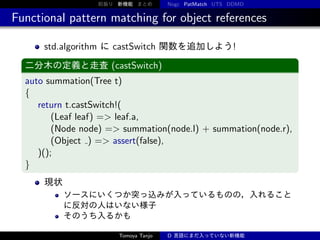 前振り 新機能 まとめ

Nogc PatMatch UTS DDMD

Functional pattern matching for object references
std.algorithm に castSwitch 関数を追加しよう!
二分木の定義と走査 (castSwitch)

auto summation(Tree t)
{
return t.castSwitch!(
(Leaf leaf) => leaf.a,
(Node node) => summation(node.l) + summation(node.r),
(Object ) => assert(false),
)();
}
現状
ソースにいくつか突っ込みが入っているものの，入れること
に反対の人はいない様子
そのうち入るかも
Tomoya Tanjo

D 言語にまだ入っていない新機能

 