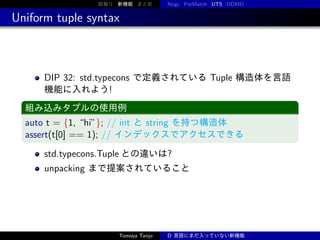 前振り 新機能 まとめ

Nogc PatMatch UTS DDMD

Uniform tuple syntax

DIP 32: std.typecons で定義されている Tuple 構造体を言語
機能に入れよう!
組み込みタプルの使用例

auto t = {1, “hi”}; // int と string を持つ構造体
assert(t[0] == 1); // インデックスでアクセスできる
std.typecons.Tuple との違いは?
unpacking まで提案されていること

Tomoya Tanjo

D 言語にまだ入っていない新機能

 