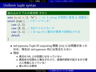 前振り 新機能 まとめ

Nogc PatMatch UTS DDMD

Uniform tuple syntax
組み込みタプルの使用例 その 2

auto {x, y} = {1, “hi”}; // int と string を同時に宣言 & 初期化!
switch (tup) { // パターンマッチ!
case {1, 2}:
case {$, 2}: // $はワイルドカード
case {1, x}: // x は tup の 2 番目の要素で初期化される
default:
}
std.typecons.Tuple の unpacking 関数 (tie) には問題があった
のか，現在は std.typecons 内には見当たらない
現状
最近は ML 上の話題にはなっていない
構造体の初期化と構文がかぶり，破壊的更新が起きるので導
入に慎重になっている?
個人的には期待
Tomoya Tanjo

D 言語にまだ入っていない新機能

 