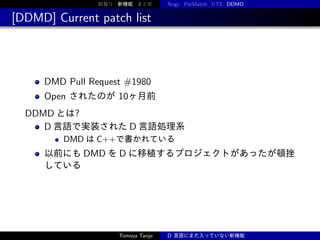 前振り 新機能 まとめ

Nogc PatMatch UTS DDMD

[DDMD] Current patch list

DMD Pull Request #1980
Open されたのが 10ヶ月前
DDMD とは?
D 言語で実装された D 言語処理系
DMD は C++で書かれている

以前にも DMD を D に移植するプロジェクトがあったが頓挫
している

Tomoya Tanjo

D 言語にまだ入っていない新機能

 