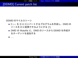 前振り 新機能 まとめ

Nogc PatMatch UTS DDMD

[DDMD] Current patch list

DDMD のマイルストーン
C++ を D にコンバートするプログラムを作成し，DMD の
ソースを D に変換できるようにする (!)
DMD の Makeﬁle に，DMD のソースから DDMD を作成す
るターゲットを追加する
...

Tomoya Tanjo

D 言語にまだ入っていない新機能

 