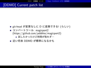 前振り 新機能 まとめ

Nogc PatMatch UTS DDMD

[DDMD] Current patch list

git-head が変更なしに D に変換できる! (らしい)
コンバートツール: magicport2
(https://github.com/yebblies/magicport2)
試したかったけど時間が取れず…

近い将来 DDMD が標準になるかも

Tomoya Tanjo

D 言語にまだ入っていない新機能

 
