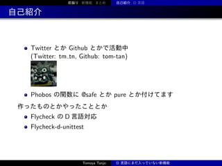 前振り 新機能 まとめ

自己紹介 D 言語

自己紹介

Twitter とか Github とかで活動中
(Twitter: tm tn, Github: tom-tan)

Phobos の関数に @safe とか pure とか付けてます
作ったものとかやったこととか

Flycheck の D 言語対応
Flycheck-d-unittest

Tomoya Tanjo

D 言語にまだ入っていない新機能

 