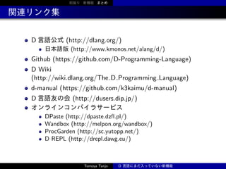 前振り 新機能 まとめ

関連リンク集
D 言語公式 (http://dlang.org/)
日本語版 (http://www.kmonos.net/alang/d/)

Github (https://github.com/D-Programming-Language)
D Wiki
(http://wiki.dlang.org/The D Programming Language)
d-manual (https://github.com/k3kaimu/d-manual)
D 言語友の会 (http://dusers.dip.jp/)
オンラインコンパイラサービス
DPaste (http://dpaste.dzﬂ.pl/)
Wandbox (http://melpon.org/wandbox/)
ProcGarden (http://sc.yutopp.net/)
D REPL (http://drepl.dawg.eu/)

Tomoya Tanjo

D 言語にまだ入っていない新機能

 