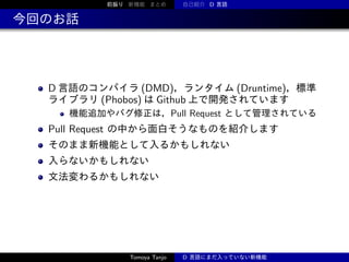前振り 新機能 まとめ

自己紹介 D 言語

今回のお話

D 言語のコンパイラ (DMD)，ランタイム (Druntime)，標準
ライブラリ (Phobos) は Github 上で開発されています
機能追加やバグ修正は，Pull Request として管理されている

Pull Request の中から面白そうなものを紹介します
そのまま新機能として入るかもしれない
入らないかもしれない
文法変わるかもしれない

Tomoya Tanjo

D 言語にまだ入っていない新機能

 