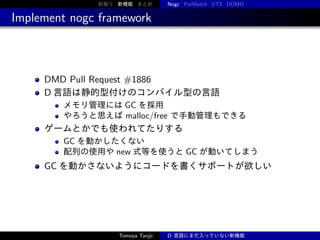 前振り 新機能 まとめ

Nogc PatMatch UTS DDMD

Implement nogc framework

DMD Pull Request #1886
D 言語は静的型付けのコンパイル型の言語
メモリ管理には GC を採用
やろうと思えば malloc/free で手動管理もできる

ゲームとかでも使われてたりする
GC を動かしたくない
配列の使用や new 式等を使うと GC が動いてしまう

GC を動かさないようにコードを書くサポートが欲しい

Tomoya Tanjo

D 言語にまだ入っていない新機能

 