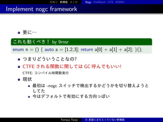 前振り 新機能 まとめ

Nogc PatMatch UTS DDMD

Implement nogc framework

更に…
これも動くべき！ by 9rnsr

enum n = () { auto a = [1,2,3]; return a[0] + a[1] + a[2]; }();
つまりどういうことなの?

CTFE される関数に関しては GC 呼んでもいい!
CTFE: コンパイル時関数実行

現状
最初は -nogc スイッチで検出するかどうかを切り替えようと
してた
今はデフォルトで有効にする方向っぽい

Tomoya Tanjo

D 言語にまだ入っていない新機能

 