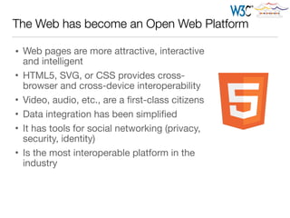 The Web has become an Open Web Platform
• Web pages are more attractive, interactive
and intelligent

• HTML5, SVG, or CSS provides cross-
browser and cross-device interoperability 

• Video, audio, etc., are a ﬁrst-class citizens

• Data integration has been simpliﬁed

• It has tools for social networking (privacy,
security, identity)

• Is the most interoperable platform in the
industry
 