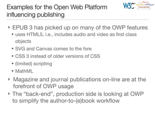 Examples for the Open Web Platform
inﬂuencing publishing
} EPUB 3 has picked up on many of the OWP features

§ uses HTML5, i.e., includes audio and video as ﬁrst class
objects

§ SVG and Canvas comes to the fore

§ CSS 3 instead of older versions of CSS

§ (limited) scripting

§ MathML

} Magazine and journal publications on-line are at the
forefront of OWP usage

} The “back-end”, production side is looking at OWP
to simplify the author-to-(e)book workﬂow
 