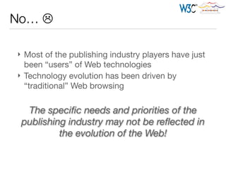 } Most of the publishing industry players have just
been “users” of Web technologies

} Technology evolution has been driven by
“traditional” Web browsing
No… L
The speciﬁc needs and priorities of the
publishing industry may not be reﬂected in
the evolution of the Web!
 