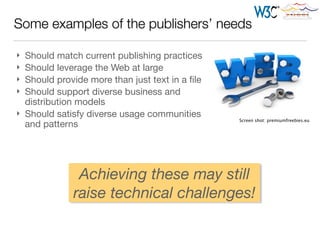 Some examples of the publishers’ needs
} Should match current publishing practices

} Should leverage the Web at large

} Should provide more than just text in a ﬁle

} Should support diverse business and
distribution models

} Should satisfy diverse usage communities
and patterns
Screen shot: premiumfreebies.eu
Achieving these may still
raise technical challenges!
 