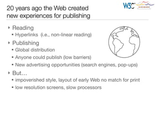 } Reading

§ Hyperlinks (i.e., non-linear reading)

} Publishing

§ Global distribution

§ Anyone could publish (low barriers)

§ New advertising opportunities (search engines, pop-ups)

} But… 

§ impoverished style, layout of early Web no match for print

§ low resolution screens, slow processors
20 years ago the Web created 
new experiences for publishing
 