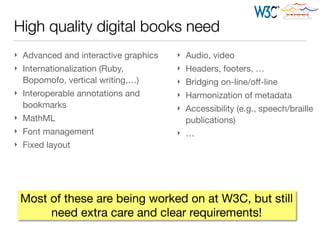 High quality digital books need
} Advanced and interactive graphics

} Internationalization (Ruby,
Bopomofo, vertical writing,…)

} Interoperable annotations and
bookmarks

} MathML

} Font management

} Fixed layout
Most of these are being worked on at W3C, but still
need extra care and clear requirements!
} Audio, video

} Headers, footers, …

} Bridging on-line/oﬀ-line

} Harmonization of metadata

} Accessibility (e.g., speech/braille
publications)

} …
 