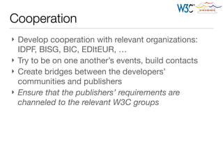 Cooperation
} Develop cooperation with relevant organizations:
IDPF, BISG, BIC, EDItEUR, …

} Try to be on one another’s events, build contacts

} Create bridges between the developers’
communities and publishers

} Ensure that the publishers’ requirements are
channeled to the relevant W3C groups
 
