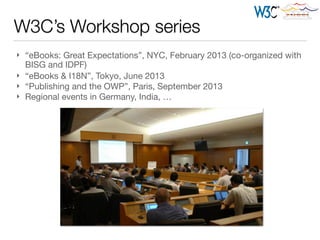 W3C’s Workshop series
} “eBooks: Great Expectations”, NYC, February 2013 (co-organized with
BISG and IDPF)

} “eBooks & I18N”, Tokyo, June 2013

} “Publishing and the OWP”, Paris, September 2013

} Regional events in Germany, India, …
 