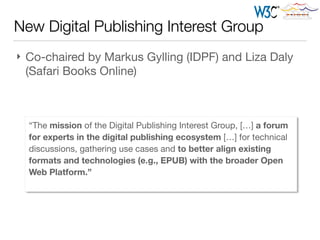 New Digital Publishing Interest Group
} Co-chaired by Markus Gylling (IDPF) and Liza Daly
(Safari Books Online)
“The mission of the Digital Publishing Interest Group, […] a forum
for experts in the digital publishing ecosystem […] for technical
discussions, gathering use cases and to better align existing
formats and technologies (e.g., EPUB) with the broader Open
Web Platform.”
 