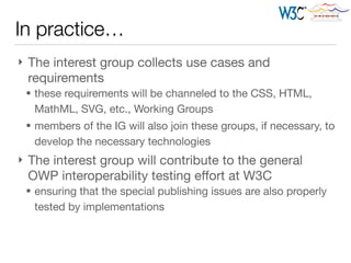 } The interest group collects use cases and
requirements

§ these requirements will be channeled to the CSS, HTML,
MathML, SVG, etc., Working Groups

§ members of the IG will also join these groups, if necessary, to
develop the necessary technologies

} The interest group will contribute to the general
OWP interoperability testing eﬀort at W3C

§ ensuring that the special publishing issues are also properly
tested by implementations
In practice…
 