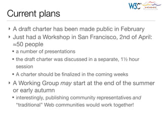 Current plans
} A draft charter has been made public in February

} Just had a Workshop in San Francisco, 2nd of April:
≈50 people

§ a number of presentations

§ the draft charter was discussed in a separate, 1½ hour
session

§ A charter should be ﬁnalized in the coming weeks

} A Working Group may start at the end of the summer
or early autumn

§ interestingly, publishing community representatives and
“traditional” Web communities would work together!
 