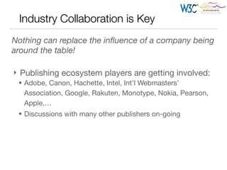 Industry Collaboration is Key
Nothing can replace the inﬂuence of a company being
around the table!

!
} Publishing ecosystem players are getting involved:

§ Adobe, Canon, Hachette, Intel, Int’l Webmasters’
Association, Google, Rakuten, Monotype, Nokia, Pearson,
Apple,… 

§ Discussions with many other publishers on-going
 