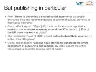 But publishing in particular
} Pew: “News is becoming a shared social experience as people
exchange links and recommendations as a form of cultural currency in
their social networks.”

} Global eBook report: “Major [US] trade publishers have reported a
market share for ebook revenues around the 30% mark […] 20% of
the UK book market was digital”

} The Bookseller: “In all of 2012, e-book sales doubled their volume […]
in the United Kingdom”

} Global eBook report: “Ebooks have started to transform the entire
ecosystem of publishing and reading. By 2014, expect the entire
value chain to be under scrutiny from all sides.”
 