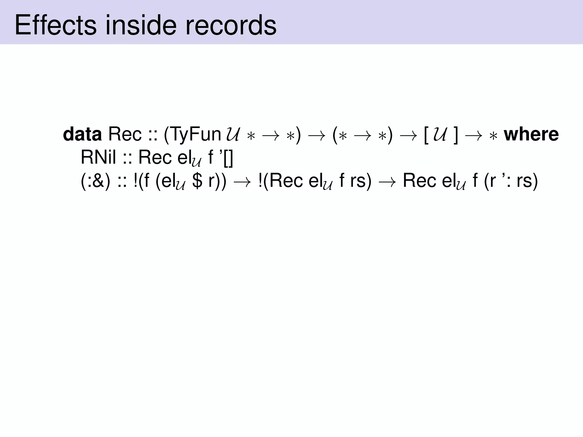 Effects inside records
data Rec :: (TyFun U ∗ → ∗) → (∗ → ∗) → [ U ] → ∗ where
RNil :: Rec elU f ’[]
(:&) :: !(f (elU $ r)) → !(Rec elU f rs) → Rec elU f (r ’: rs)
 