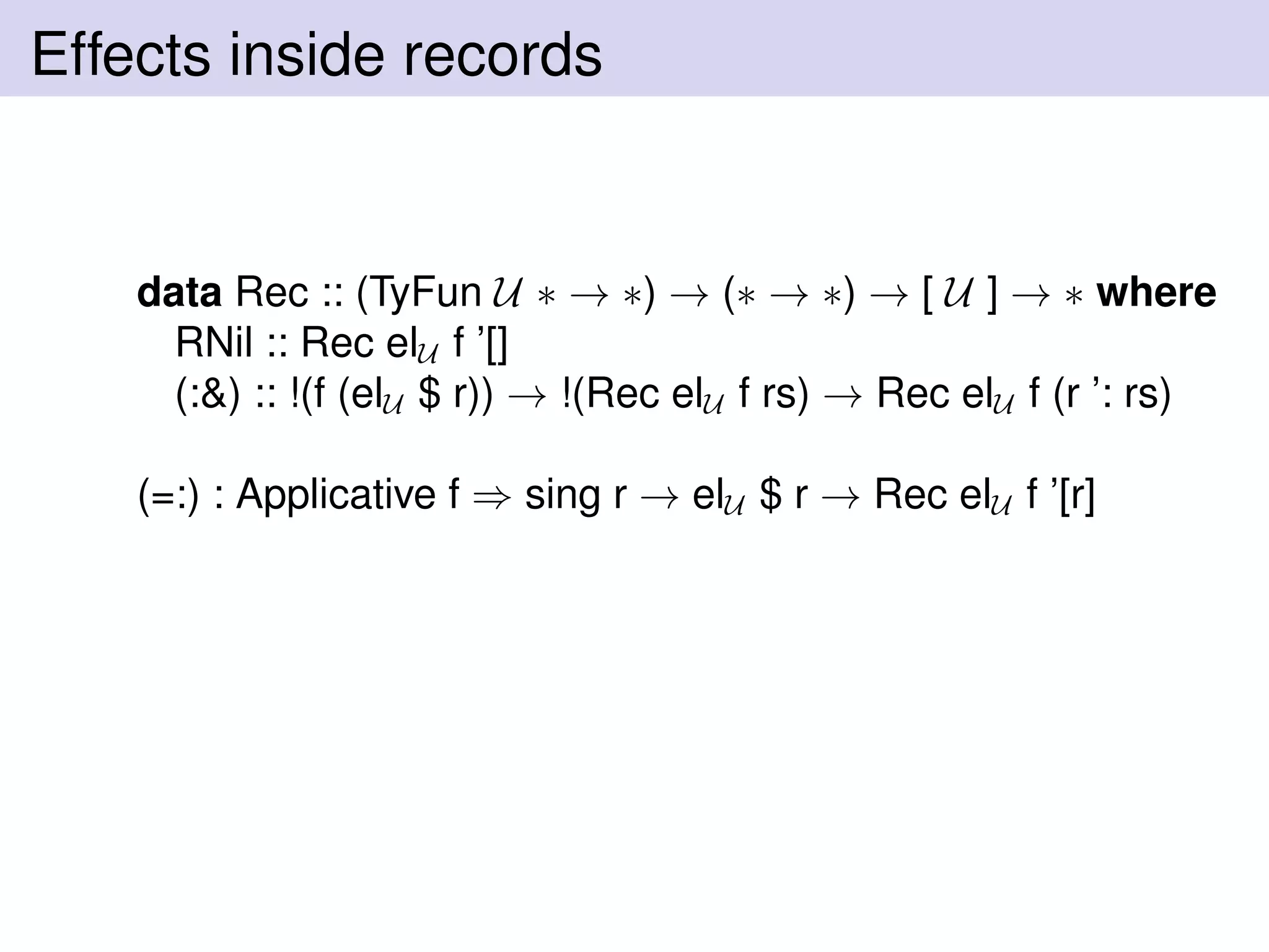 Effects inside records
data Rec :: (TyFun U ∗ → ∗) → (∗ → ∗) → [ U ] → ∗ where
RNil :: Rec elU f ’[]
(:&) :: !(f (elU $ r)) → !(Rec elU f rs) → Rec elU f (r ’: rs)
(=:) : Applicative f ⇒ sing r → elU $ r → Rec elU f ’[r]
 