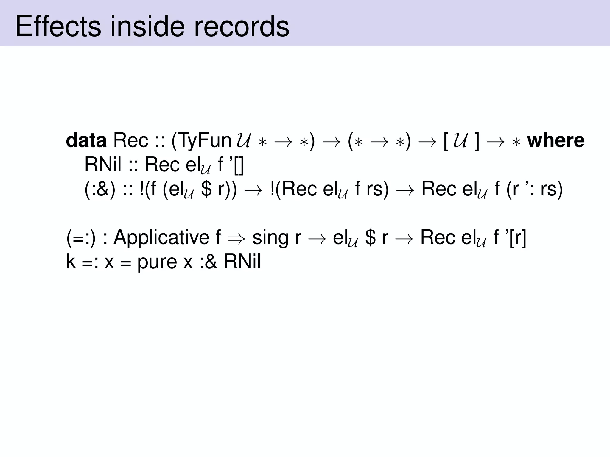 Effects inside records
data Rec :: (TyFun U ∗ → ∗) → (∗ → ∗) → [ U ] → ∗ where
RNil :: Rec elU f ’[]
(:&) :: !(f (elU $ r)) → !(Rec elU f rs) → Rec elU f (r ’: rs)
(=:) : Applicative f ⇒ sing r → elU $ r → Rec elU f ’[r]
k =: x = pure x :& RNil
 