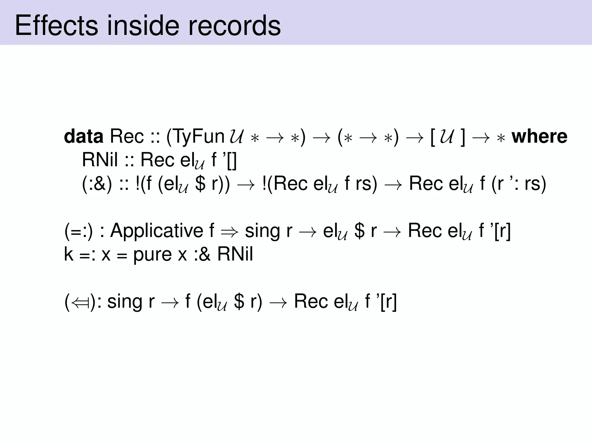 Effects inside records
data Rec :: (TyFun U ∗ → ∗) → (∗ → ∗) → [ U ] → ∗ where
RNil :: Rec elU f ’[]
(:&) :: !(f (elU $ r)) → !(Rec elU f rs) → Rec elU f (r ’: rs)
(=:) : Applicative f ⇒ sing r → elU $ r → Rec elU f ’[r]
k =: x = pure x :& RNil
(⇐): sing r → f (elU $ r) → Rec elU f ’[r]
 