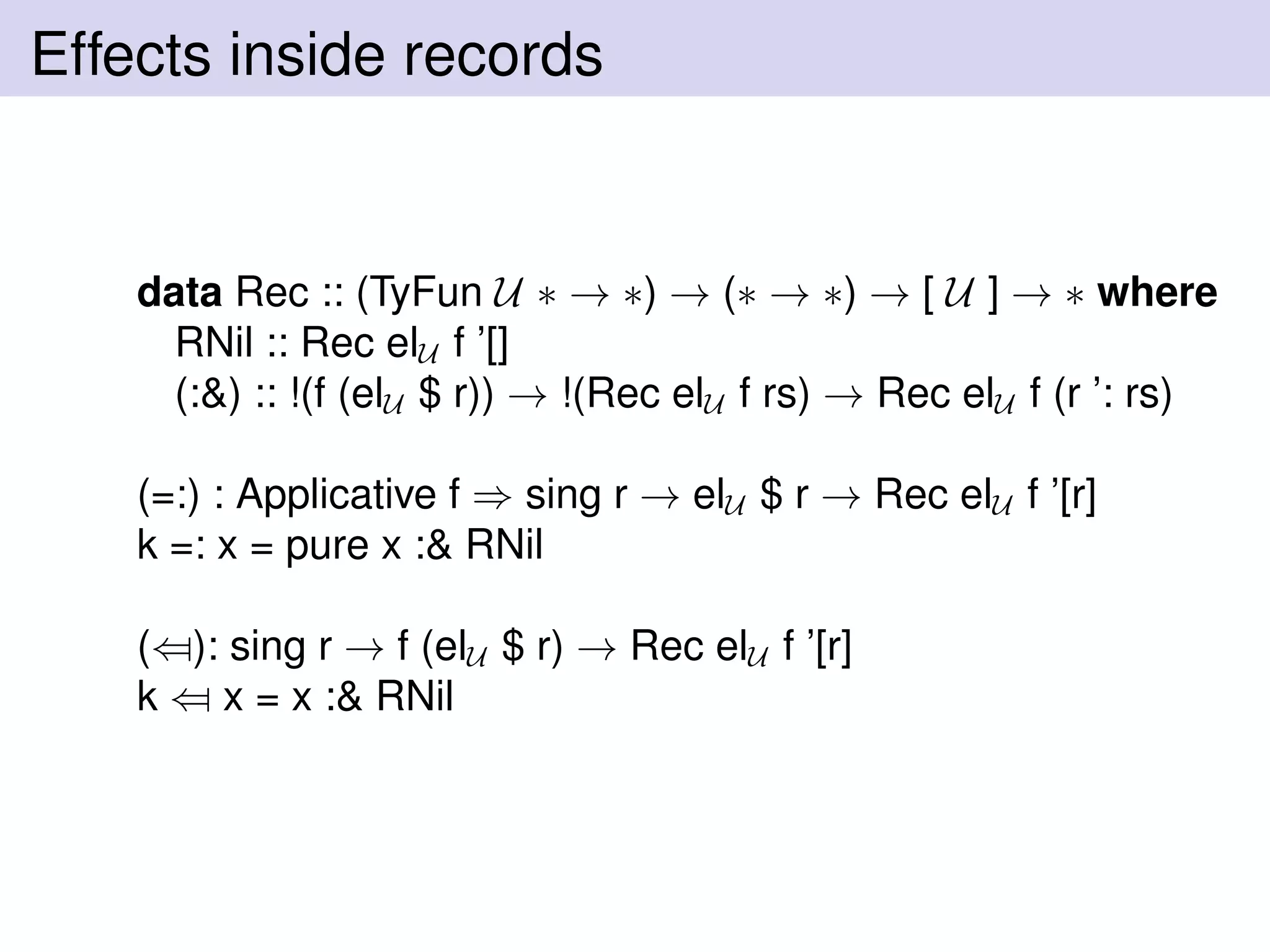 Effects inside records
data Rec :: (TyFun U ∗ → ∗) → (∗ → ∗) → [ U ] → ∗ where
RNil :: Rec elU f ’[]
(:&) :: !(f (elU $ r)) → !(Rec elU f rs) → Rec elU f (r ’: rs)
(=:) : Applicative f ⇒ sing r → elU $ r → Rec elU f ’[r]
k =: x = pure x :& RNil
(⇐): sing r → f (elU $ r) → Rec elU f ’[r]
k ⇐ x = x :& RNil
 