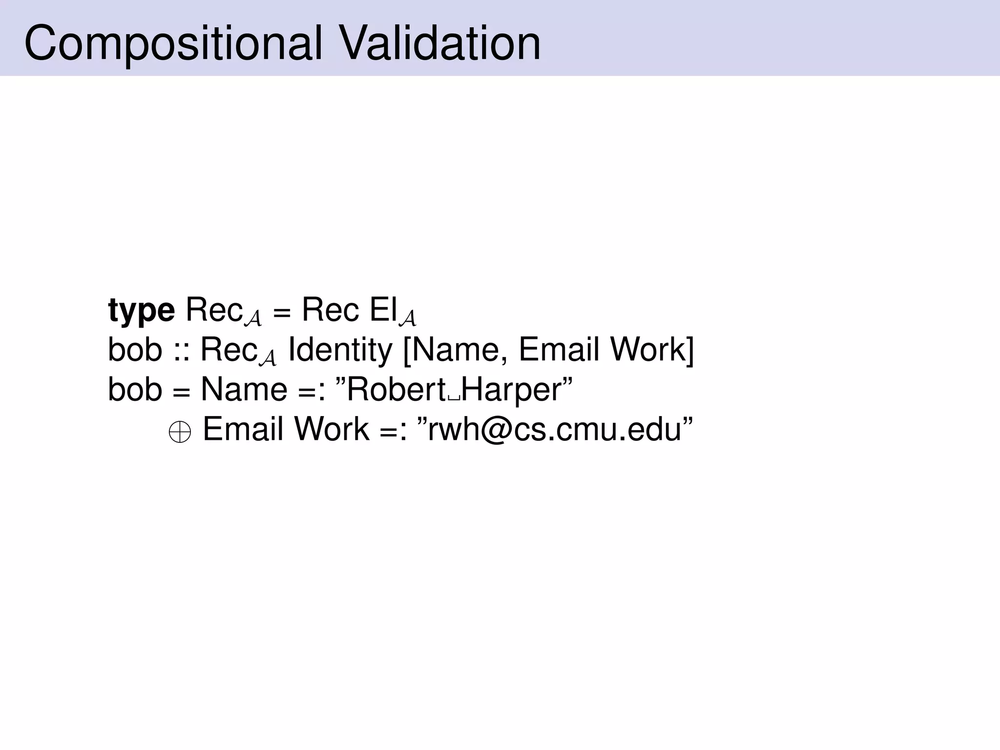 Compositional Validation
type RecA = Rec ElA
bob :: RecA Identity [Name, Email Work]
bob = Name =: ”Robert Harper”
⊕ Email Work =: ”rwh@cs.cmu.edu”
 