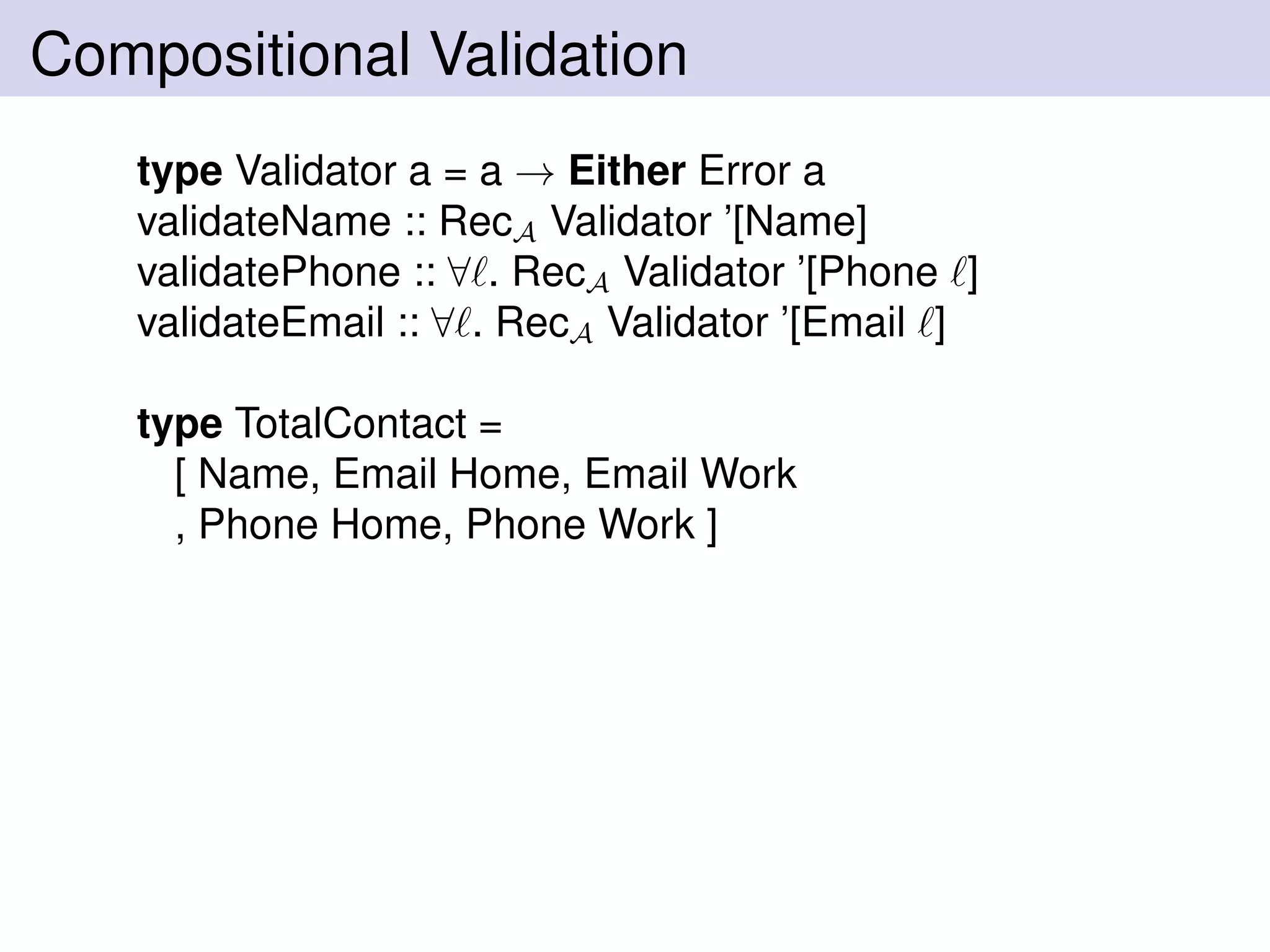 Compositional Validation
type Validator a = a → Either Error a
validateName :: RecA Validator ’[Name]
validatePhone :: ∀ . RecA Validator ’[Phone ]
validateEmail :: ∀ . RecA Validator ’[Email ]
type TotalContact =
[ Name, Email Home, Email Work
, Phone Home, Phone Work ]
 